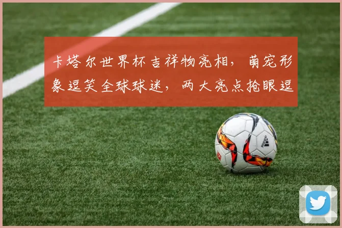 卡塔尔世界杯吉祥物亮相，萌宠形象逗笑全球球迷，两大亮点抢眼逗逗逗