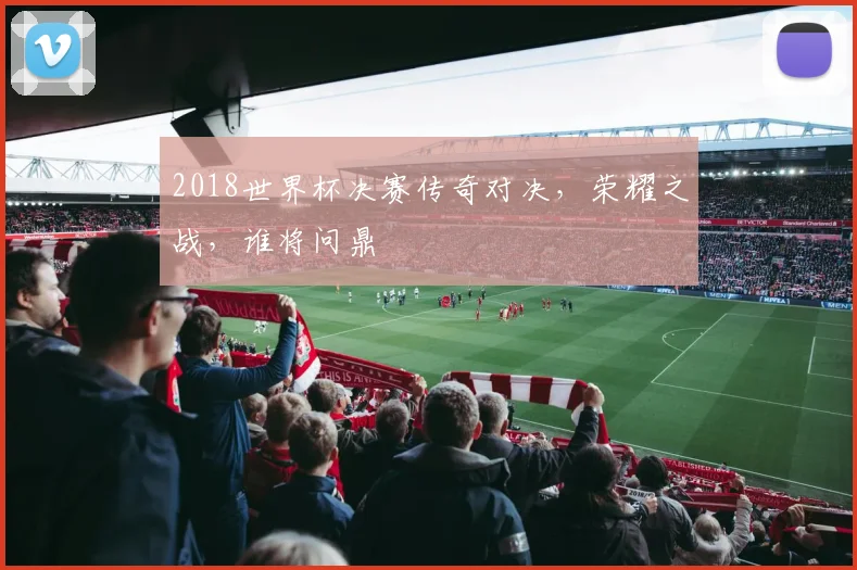 2018世界杯决赛传奇对决，荣耀之战，谁将问鼎