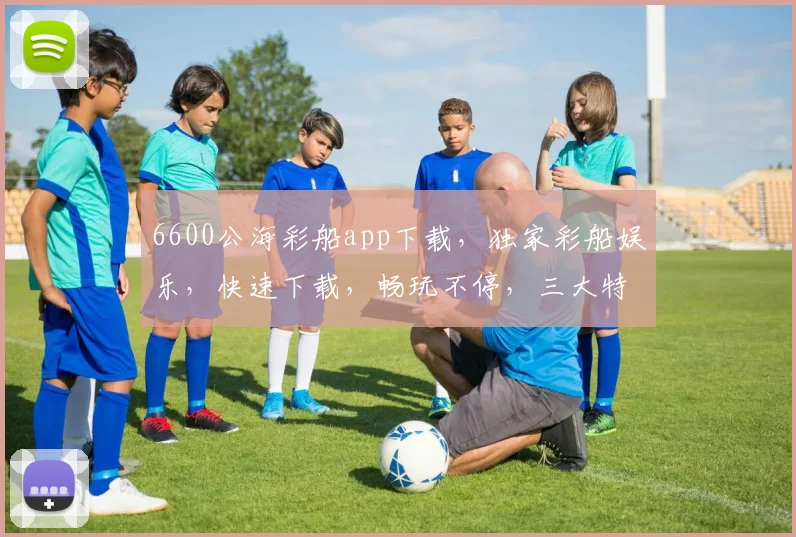 6600公海彩船app下载，独家彩船娱乐，快速下载，畅玩不停，三大特色，不容错过